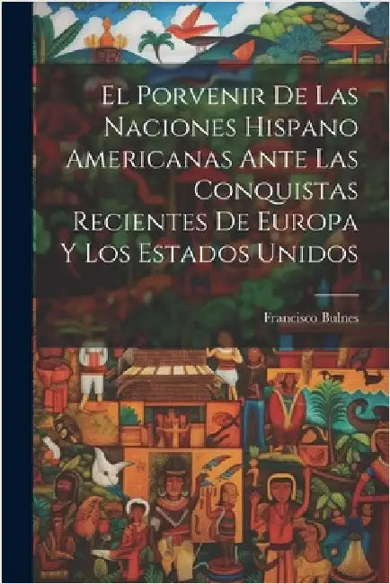 El Porvenir De Las Naciones Hispano Americanas Ante Las Conquistas Recientes De Europa Y Los Estados Unidos by Bulnes, Francisco