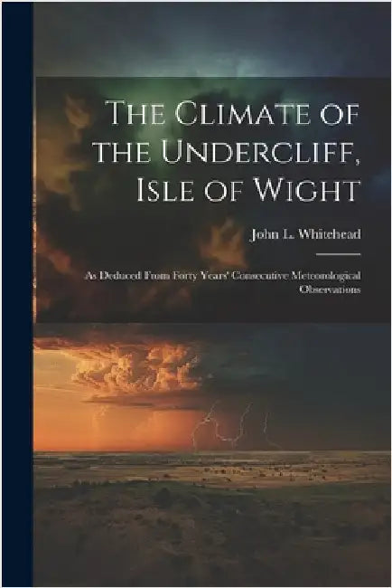The Climate of the Undercliff, Isle of Wight: As Deduced From Forty Years' Consecutive Meteorological Observations by Whitehead, John L.