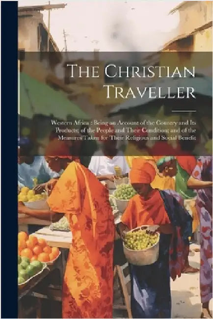 The Christian Traveller: Western Africa: Being an Account of the Country and Its Products; of the People and Their Condition; and of the Measur by Anonymous
