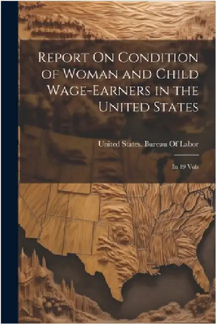 Report On Condition of Woman and Child Wage-Earners in the United States: In 19 Vols by United States Bureau of Labor