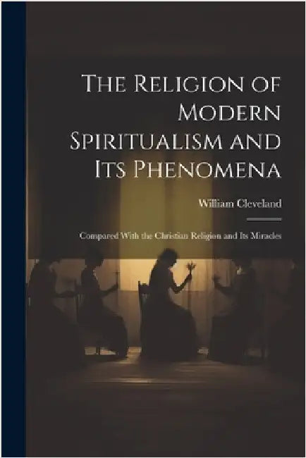 The Religion of Modern Spiritualism and Its Phenomena: Compared With the Christian Religion and Its Miracles by Cleveland, William