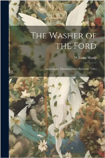 The Washer of the Ford: Legendary Moralities and Barbaric Tales by Sharp, William