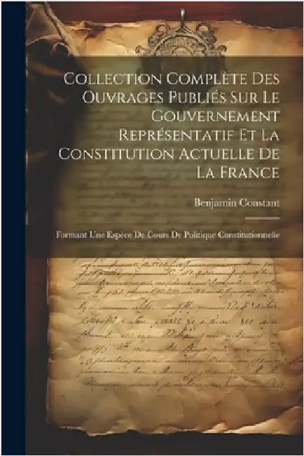 Collection Complète Des Ouvrages Publiés Sur Le Gouvernement Représentatif Et La Constitution Actuelle De La France: Formant Une Espèce De Cours De Po by Constant, Benjamin