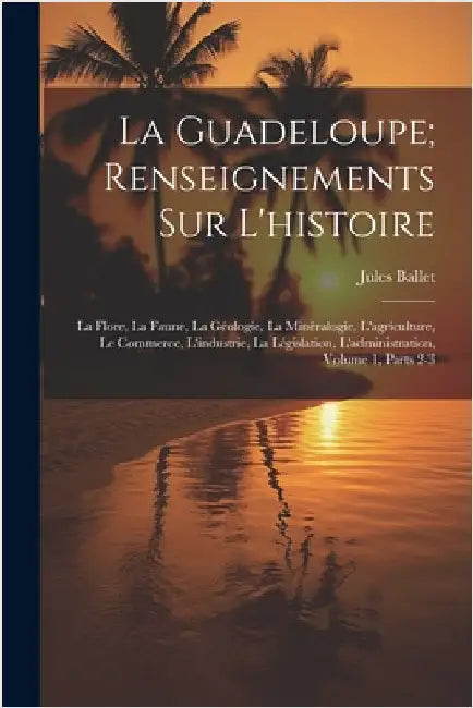 La Guadeloupe; Renseignements Sur L'histoire: La Flore, La Faune, La Géologie, La Minéralogie, L'agriculture, Le Commerce, L'industrie, La Législation by Ballet, Jules