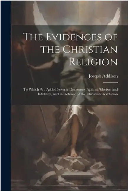 The Evidences of the Christian Religion: To Which Are Added Several Discourses Against Atheism and Infidelity, and in Defence of the Christian Revelat by Addison, Joseph
