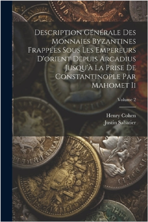 Description Générale Des Monnaies Byzantines Frappées Sous Les Empereurs D'orient Depuis Arcadius Jusqu'à La Prise De Constantinople Par Mahomet Ii; V by Henry Cohen, Justin Sabatier
