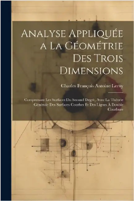 Analyse Appliquée a La Géométrie Des Trois Dimensions: Comprenant Les Surfaces Du Second Degrè, Avec La Théorie Générale Des Surfaces Courbes Et Des L by Leroy, Charles François Antoine