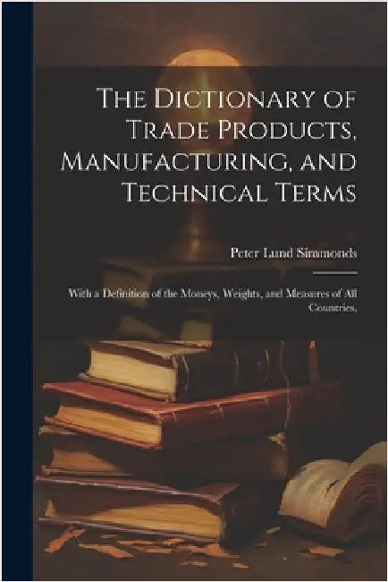 The Dictionary of Trade Products, Manufacturing, and Technical Terms: With a Definition of the Moneys, Weights, and Measures of All Countries, by Simmonds, Peter Lund