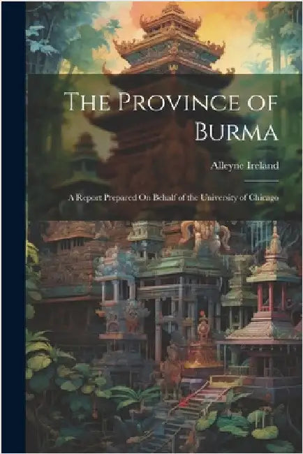 The Province of Burma: A Report Prepared On Behalf of the University of Chicago by Alleyne Ireland