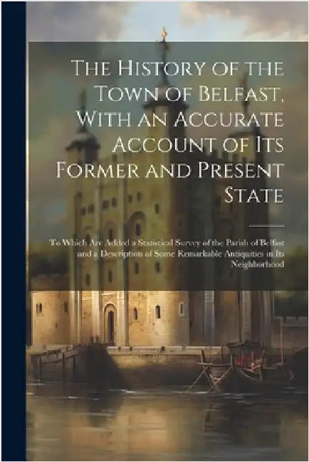 The History of the Town of Belfast, With an Accurate Account of Its Former and Present State: To Which Are Added a Statistical Survey of the Parish of by Anonymous