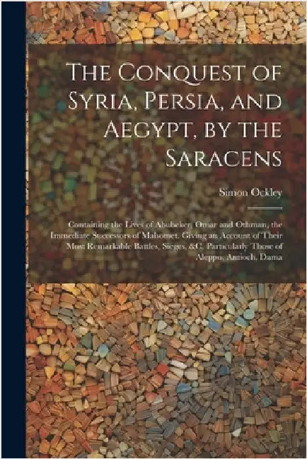 The Conquest of Syria, Persia, and Aegypt, by the Saracens: Containing the Lives of Abubeker, Omar and Othman, the Immediate Successors of Mahomet. Gi by Ockley, Simon
