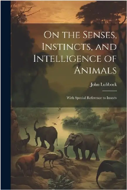 On the Senses, Instincts, and Intelligence of Animals: With Special Reference to Insects by Lubbock, John
