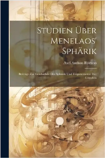 Studien Über Menelaos' Sphärik: Beiträge Zur Geschichite Der Sphärik Und Trigonometrie Der Griechen by Björnbo, Axel Anthon