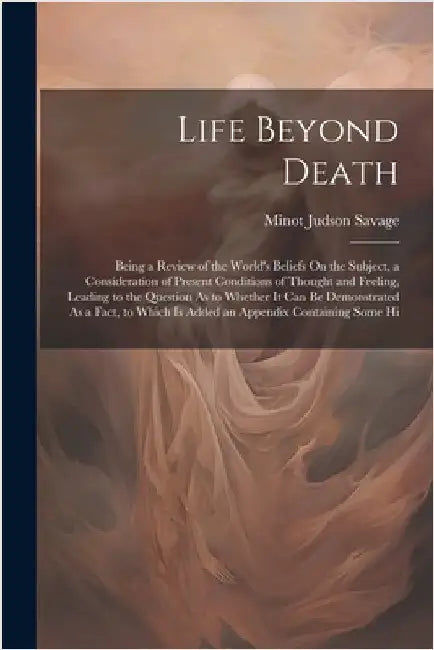 Life Beyond Death: Being a Review of the World's Beliefs On the Subject, a Consideration of Present Conditions of Thought and Feeling, Le by Savage, Minot Judson