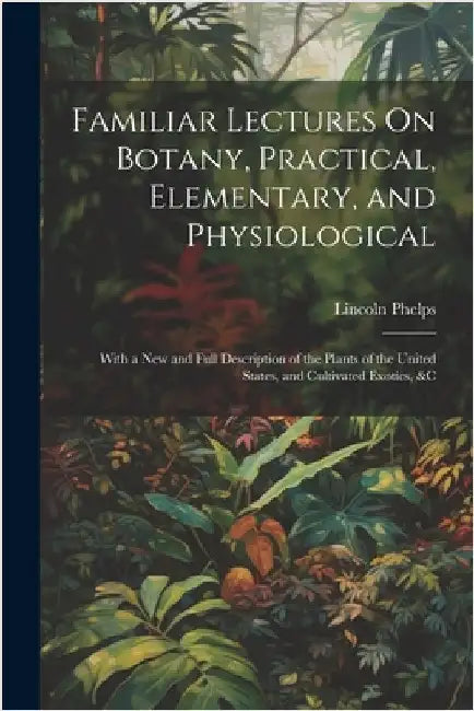 Familiar Lectures On Botany, Practical, Elementary, and Physiological: With a New and Full Description of the Plants of the United States, and Cultiva by Phelps, Lincoln