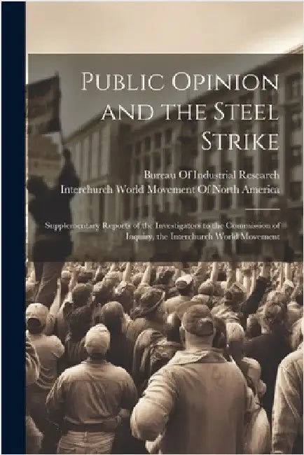Public Opinion and the Steel Strike: Supplementary Reports of the Investigators to the Commission of Inquiry, the Interchurch World Movement by Interchurch World Movement of North a