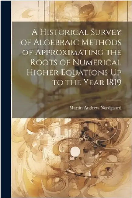 A Historical Survey of Algebraic Methods of Approximating the Roots of Numerical Higher Equations Up to the Year 1819 by Nordgaard, Martin Andrew