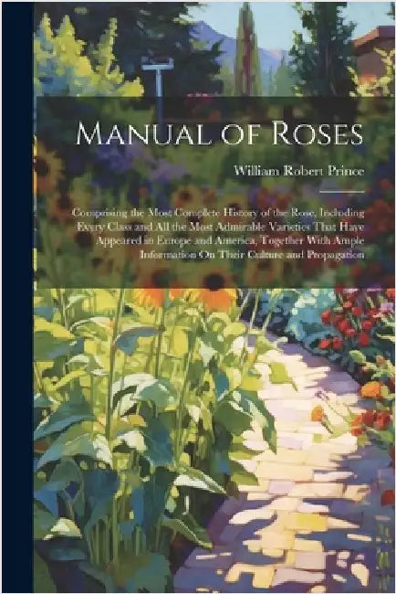 Manual of Roses: Comprising the Most Complete History of the Rose, Including Every Class and All the Most Admirable Varieties That Have by Prince, William Robert