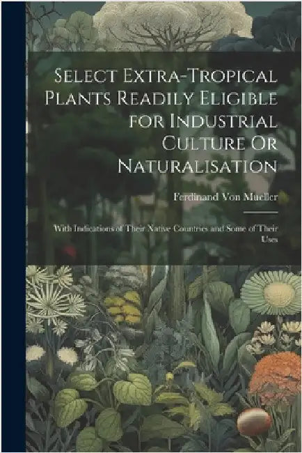 Select Extra-Tropical Plants Readily Eligible for Industrial Culture Or Naturalisation: With Indications of Their Native Countries and Some of Their U by Von Mueller, Ferdinand