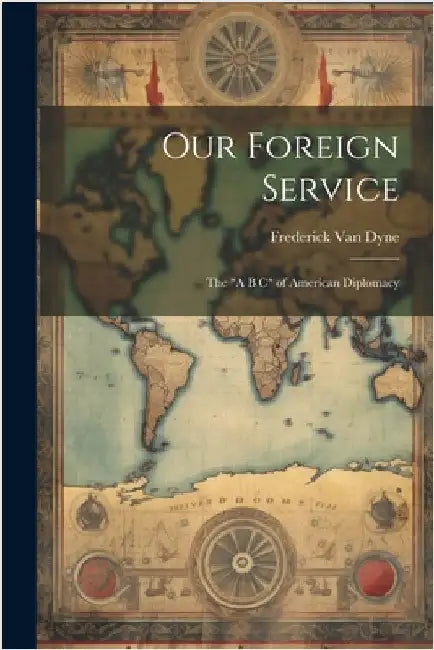 Our Foreign Service: The "A B C" of American Diplomacy by Van Dyne, Frederick