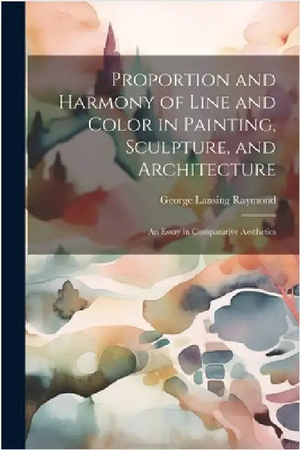 Proportion and Harmony of Line and Color in Painting, Sculpture, and Architecture: An Essay in Comparative Aesthetics by Raymond, George Lansing