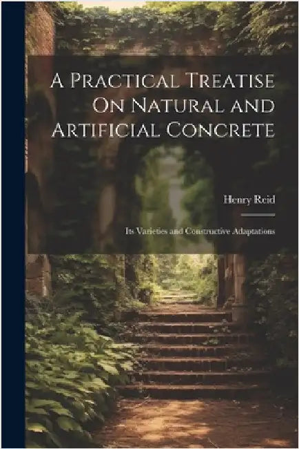 A Practical Treatise On Natural and Artificial Concrete: Its Varieties and Constructive Adaptations by Reid, Henry