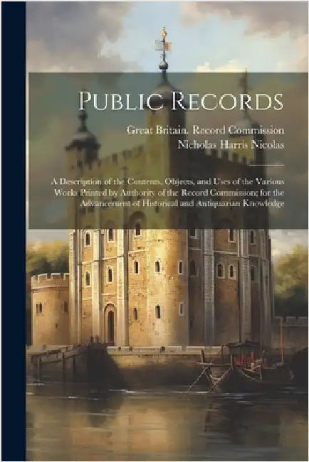 Public Records: A Description of the Contents, Objects, and Uses of the Various Works Printed by Authority of the Record Commission; f by Nicolas, Nicholas Harris