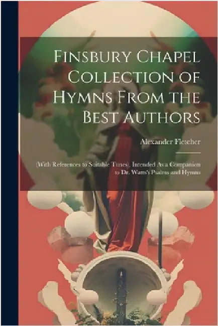 Finsbury Chapel Collection of Hymns From the Best Authors: (With References to Suitable Tunes), Intended As a Companion to Dr. Watts's Psalms and Hymn by Fletcher, Alexander