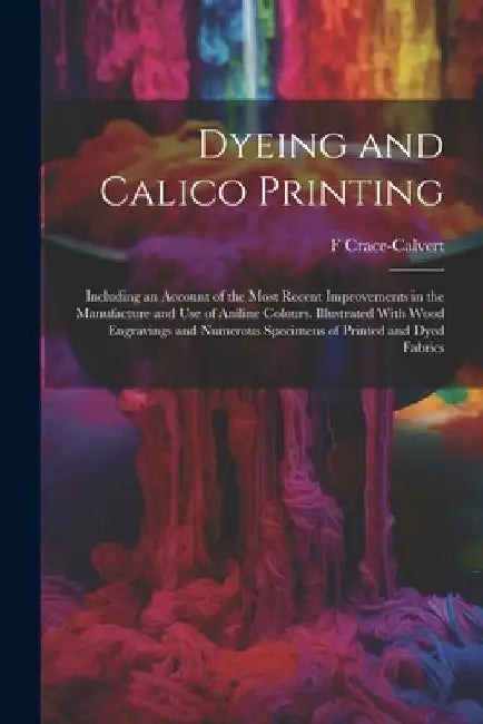 Dyeing and Calico Printing: Including an Account of the Most Recent Improvements in the Manufacture and Use of Aniline Colours. Illustrated With W by F. Crace-Calvert
