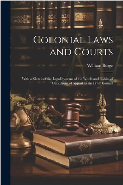 Colonial Laws and Courts: With a Sketch of the Legal Systems of the World and Tables of Conditions of Appeal to the Privy Council by Burge, William