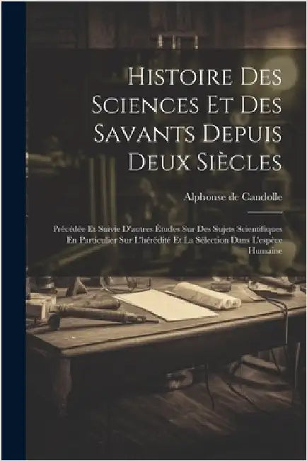 Histoire Des Sciences Et Des Savants Depuis Deux Siècles: Précédée Et Suivie D'autres Études Sur Des Sujets Scientifiques En Particulier Sur L'hérédit by De Candolle, Alphonse