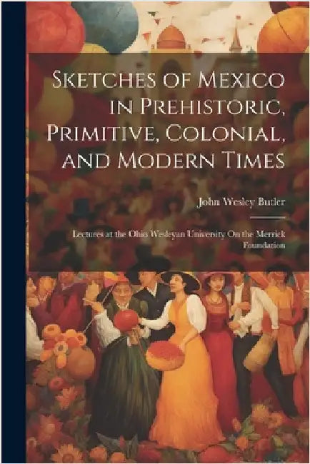 Sketches of Mexico in Prehistoric, Primitive, Colonial, and Modern Times: Lectures at the Ohio Wesleyan University On the Merrick Foundation by Butler, John Wesley