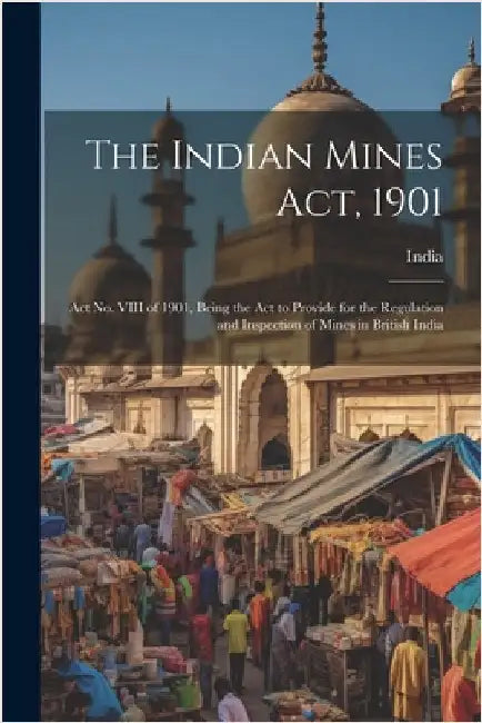 The Indian Mines Act, 1901: Act No. VIII of 1901, Being the Act to Provide for the Regulation and Inspection of Mines in British India by India
