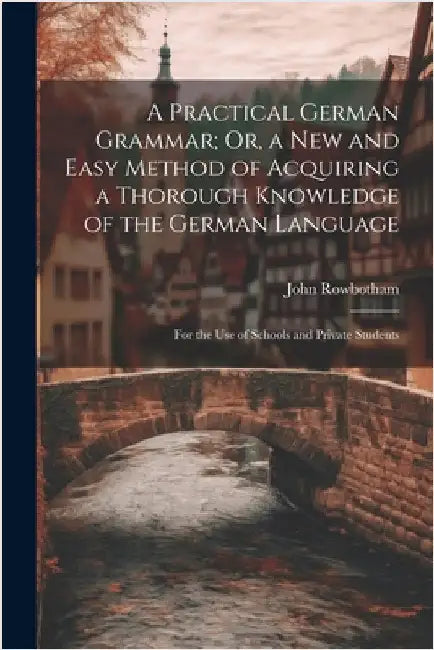A Practical German Grammar; Or, a New and Easy Method of Acquiring a Thorough Knowledge of the German Language: For the Use of Schools and Private Stu by Rowbotham, John