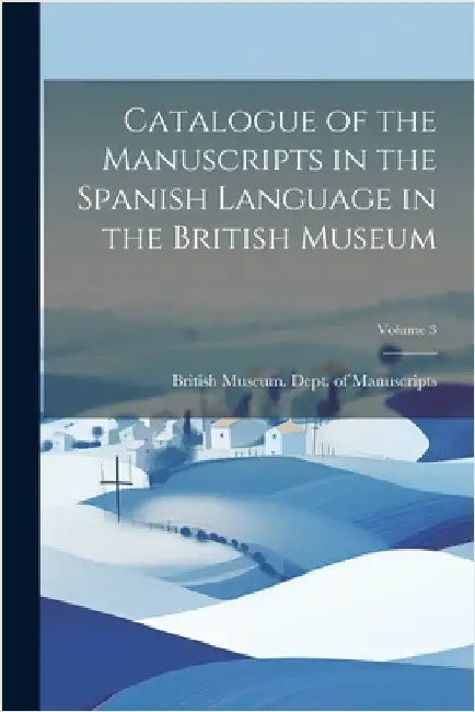 Catalogue of the Manuscripts in the Spanish Language in the British Museum; Volume 3 by British Museum Dept of Manuscripts