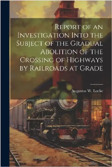Report of an Investigation Into the Subject of the Gradual Abolition of the Crossing of Highways by Railroads at Grade by Locke, Augustus W.