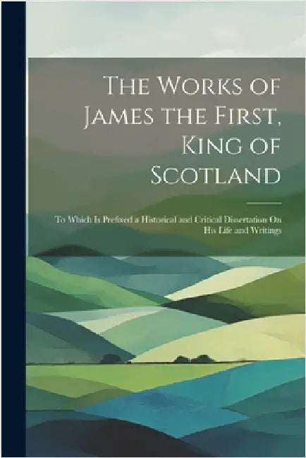 The Works of James the First, King of Scotland: To Which Is Prefixed a Historical and Critical Dissertation On His Life and Writings by Anonymous