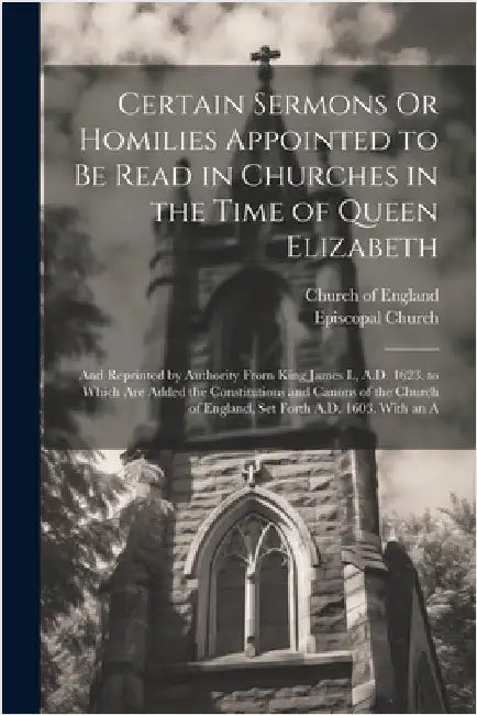 Certain Sermons Or Homilies Appointed to Be Read in Churches in the Time of Queen Elizabeth: And Reprinted by Authority From King James I., A.D. 1623. by Church of England