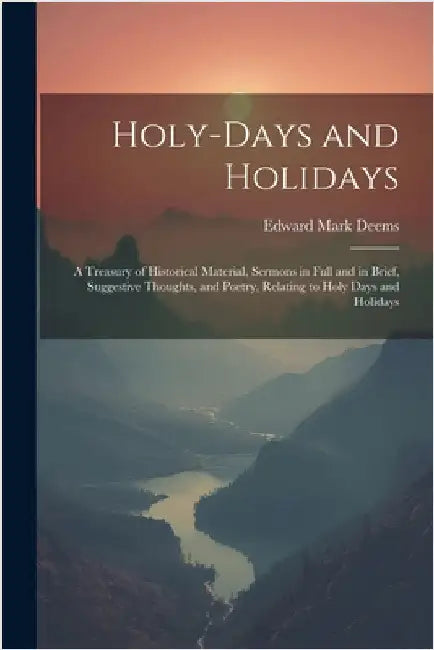 Holy-Days and Holidays: A Treasury of Historical Material, Sermons in Full and in Brief, Suggestive Thoughts, and Poetry, Relating to Holy Day by Deems, Edward Mark