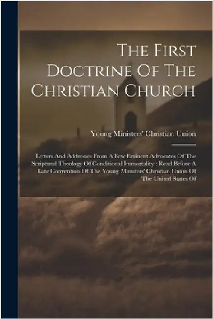 The First Doctrine Of The Christian Church: Letters And Addresses From A Few Eminent Advocates Of The Scriptural Theology Of Conditional Immortality: by Young Ministers' Christian Union