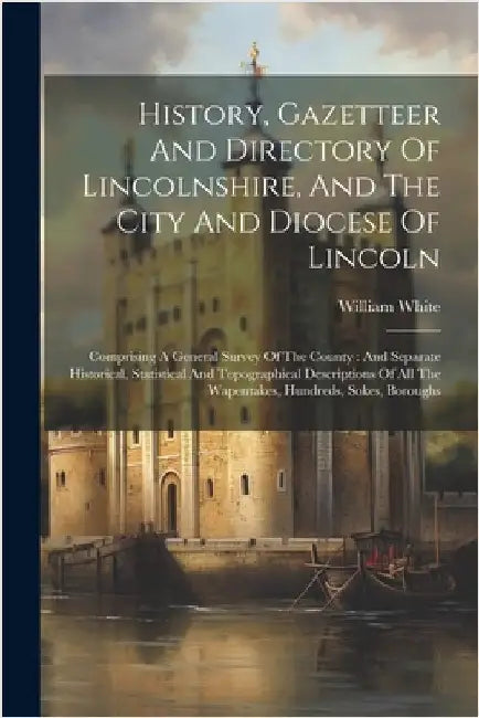 History, Gazetteer And Directory Of Lincolnshire, And The City And Diocese Of Lincoln: Comprising A General Survey Of The County: And Separate Histori by William White (of Sheffield )