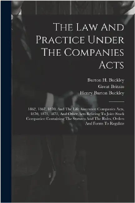 The Law And Practice Under The Companies Acts: 1862, 1867, 1870, And The Life Assurance Companies Acts, 1870, 1871, 1872, And Other Acts Relating To J by Buckley, Burton H.