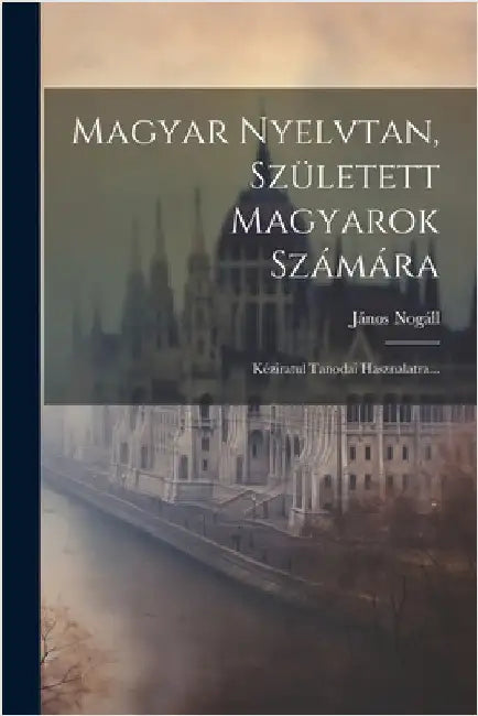 Magyar Nyelvtan, Született Magyarok Számára: Kéziratul Tanodai Hasznalatra... by Nogáll, János