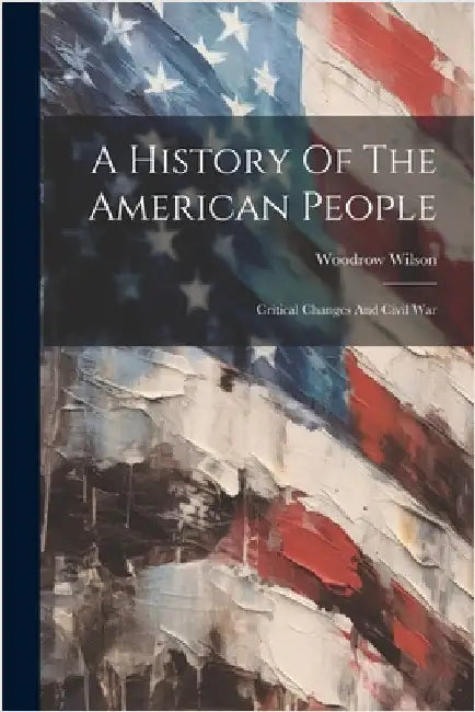 A History Of The American People: Critical Changes And Civil War by Wilson, Woodrow