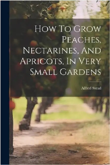 How To Grow Peaches, Nectarines, And Apricots, In Very Small Gardens by Stead, Alfred