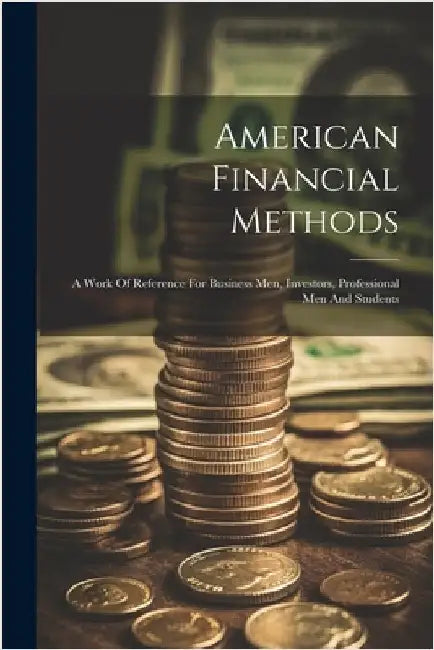 American Financial Methods: A Work Of Reference For Business Men, Investors, Professional Men And Students by Anonymous