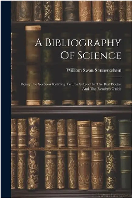 A Bibliography Of Science: Being The Sections Relating To The Subject In The Best Books, And The Reader's Guide by Sonnenschein, William Swan
