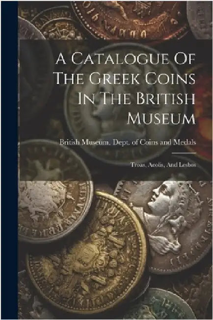 A Catalogue Of The Greek Coins In The British Museum: Troas, Aeolis, And Lesbos by British Museum Dept of Coins and Me