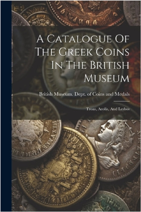 A Catalogue Of The Greek Coins In The British Museum: Troas, Aeolis, And Lesbos by British Museum Dept of Coins and Me