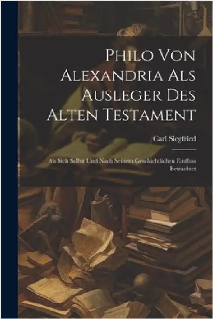 Philo Von Alexandria Als Ausleger Des Alten Testament: An Sich Selbst Und Nach Seinem Geschichtlichen Einfluss Betrachtet by Siegfried, Carl